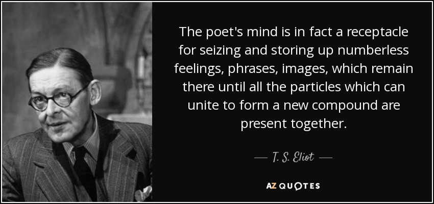 The poet's mind is in fact a receptacle for seizing and storing up numberless feelings, phrases, images, which remain there until all the particles which can unite to form a new compound are present together. - T. S. Eliot