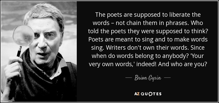 The poets are supposed to liberate the words – not chain them in phrases. Who told the poets they were supposed to think? Poets are meant to sing and to make words sing. Writers don't own their words. Since when do words belong to anybody? 'Your very own words,' indeed! And who are you? - Brion Gysin