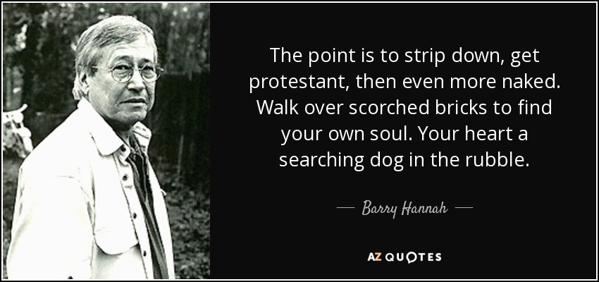 The point is to strip down, get protestant, then even more naked. Walk over scorched bricks to find your own soul. Your heart a searching dog in the rubble. - Barry Hannah