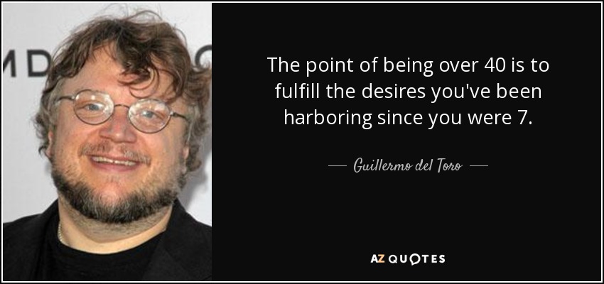 The point of being over 40 is to fulfill the desires you've been harboring since you were 7. - Guillermo del Toro