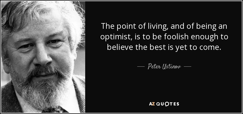 The point of living, and of being an optimist, is to be foolish enough to believe the best is yet to come. - Peter Ustinov