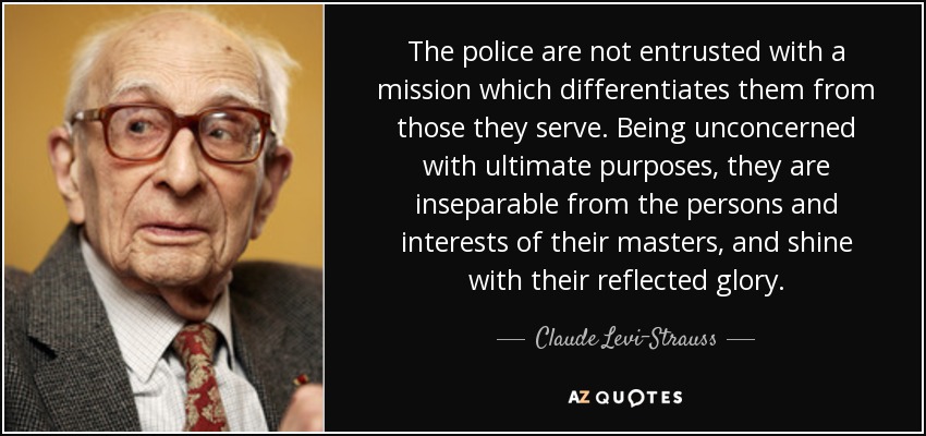 The police are not entrusted with a mission which differentiates them from those they serve. Being unconcerned with ultimate purposes, they are inseparable from the persons and interests of their masters, and shine with their reflected glory. - Claude Levi-Strauss