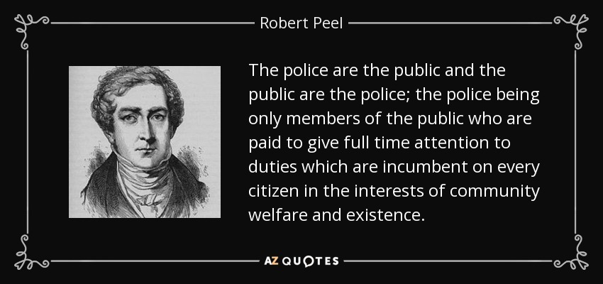 The police are the public and the public are the police; the police being only members of the public who are paid to give full time attention to duties which are incumbent on every citizen in the interests of community welfare and existence. - Robert Peel
