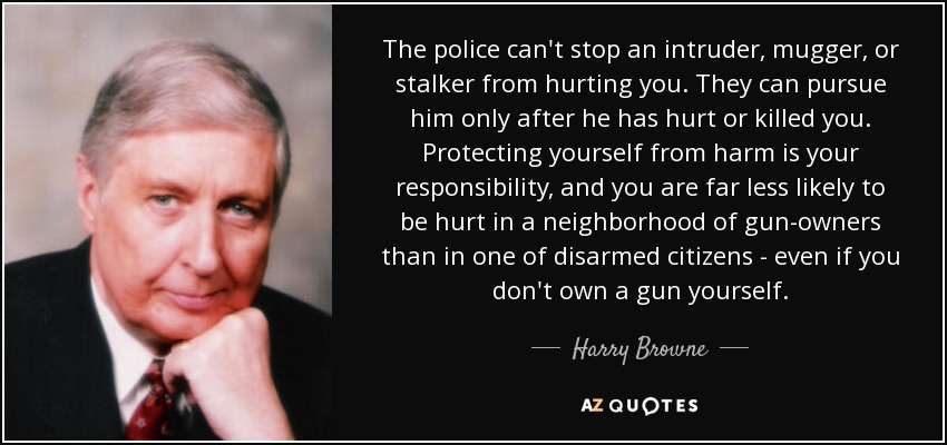 The police can't stop an intruder, mugger, or stalker from hurting you. They can pursue him only after he has hurt or killed you. Protecting yourself from harm is your responsibility, and you are far less likely to be hurt in a neighborhood of gun-owners than in one of disarmed citizens - even if you don't own a gun yourself. - Harry Browne