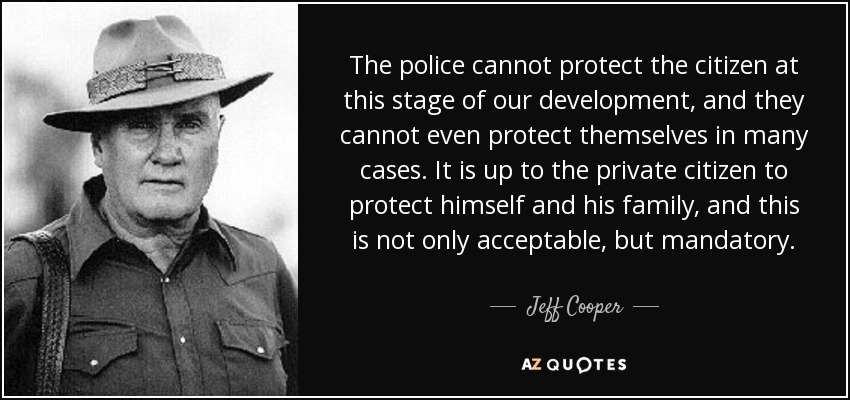 The police cannot protect the citizen at this stage of our development, and they cannot even protect themselves in many cases. It is up to the private citizen to protect himself and his family, and this is not only acceptable, but mandatory. - Jeff Cooper