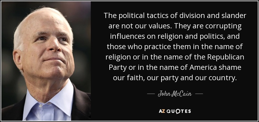 The political tactics of division and slander are not our values. They are corrupting influences on religion and politics, and those who practice them in the name of religion or in the name of the Republican Party or in the name of America shame our faith, our party and our country. - John McCain