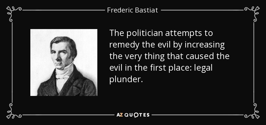 The politician attempts to remedy the evil by increasing the very thing that caused the evil in the first place: legal plunder. - Frederic Bastiat