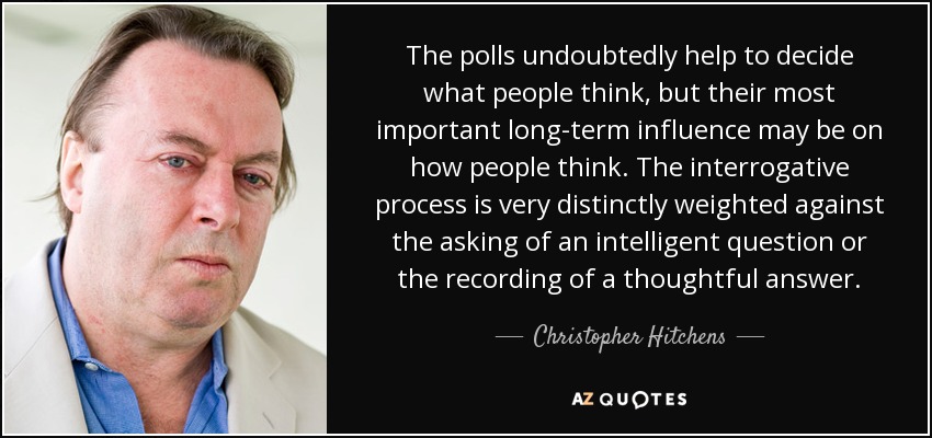 The polls undoubtedly help to decide what people think, but their most important long-term influence may be on how people think. The interrogative process is very distinctly weighted against the asking of an intelligent question or the recording of a thoughtful answer. - Christopher Hitchens