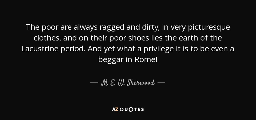 The poor are always ragged and dirty, in very picturesque clothes, and on their poor shoes lies the earth of the Lacustrine period. And yet what a privilege it is to be even a beggar in Rome! - M. E. W. Sherwood