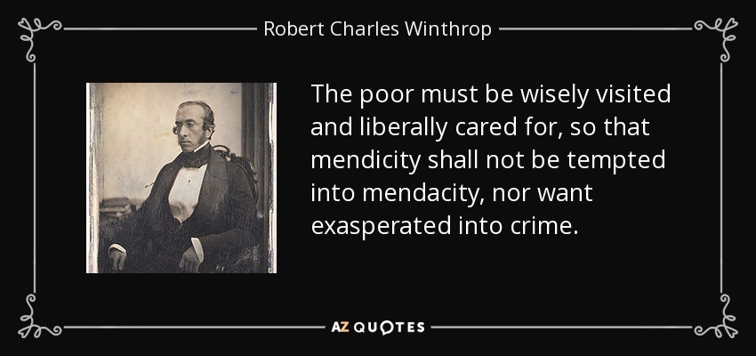The poor must be wisely visited and liberally cared for, so that mendicity shall not be tempted into mendacity, nor want exasperated into crime. - Robert Charles Winthrop