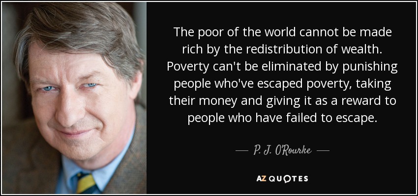 The poor of the world cannot be made rich by the redistribution of wealth. Poverty can't be eliminated by punishing people who've escaped poverty, taking their money and giving it as a reward to people who have failed to escape. - P. J. O'Rourke