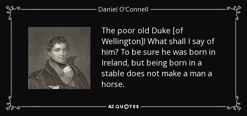 The poor old Duke [of Wellington]! What shall I say of him? To be sure he was born in Ireland, but being born in a stable does not make a man a horse. - Daniel O'Connell