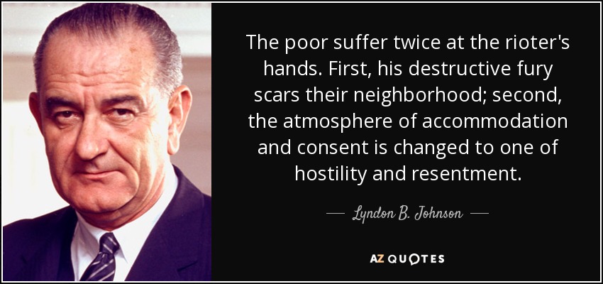 The poor suffer twice at the rioter's hands. First, his destructive fury scars their neighborhood; second, the atmosphere of accommodation and consent is changed to one of hostility and resentment. - Lyndon B. Johnson
