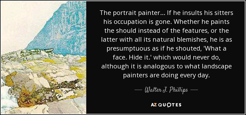 The portrait painter... If he insults his sitters his occupation is gone. Whether he paints the should instead of the features, or the latter with all its natural blemishes, he is as presumptuous as if he shouted, 'What a face. Hide it.' which would never do, although it is analogous to what landscape painters are doing every day. - Walter J. Phillips