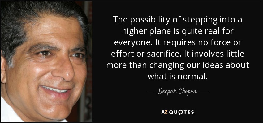 The possibility of stepping into a higher plane is quite real for everyone. It requires no force or effort or sacrifice. It involves little more than changing our ideas about what is normal. - Deepak Chopra