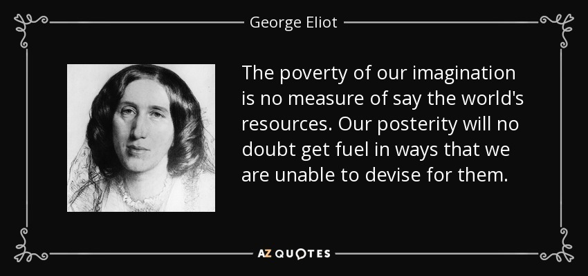The poverty of our imagination is no measure of say the world's resources. Our posterity will no doubt get fuel in ways that we are unable to devise for them. - George Eliot