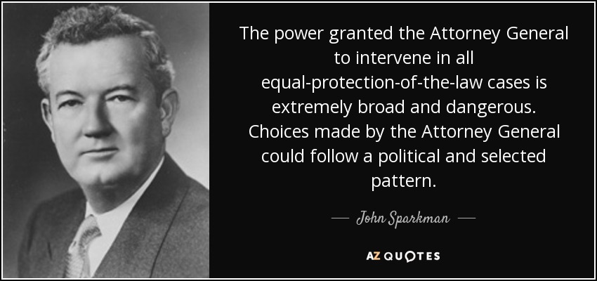 The power granted the Attorney General to intervene in all equal-protection-of-the-law cases is extremely broad and dangerous. Choices made by the Attorney General could follow a political and selected pattern. - John Sparkman