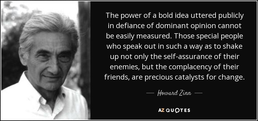 The power of a bold idea uttered publicly in defiance of dominant opinion cannot be easily measured. Those special people who speak out in such a way as to shake up not only the self-assurance of their enemies, but the complacency of their friends, are precious catalysts for change. - Howard Zinn
