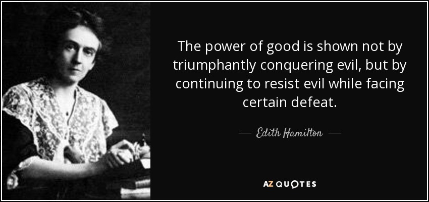 The power of good is shown not by triumphantly conquering evil, but by continuing to resist evil while facing certain defeat. - Edith Hamilton