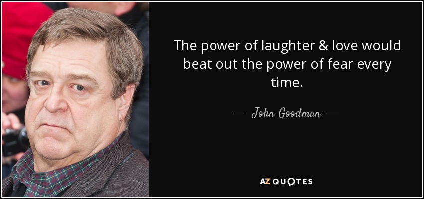 The power of laughter & love would beat out the power of fear every time. - John Goodman