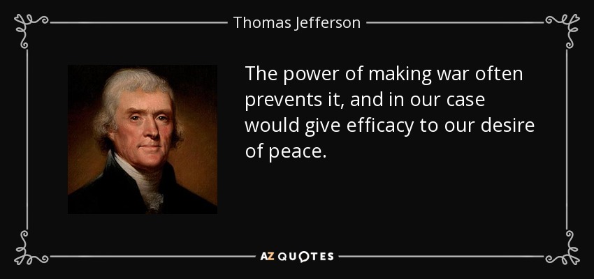 The power of making war often prevents it, and in our case would give efficacy to our desire of peace. - Thomas Jefferson
