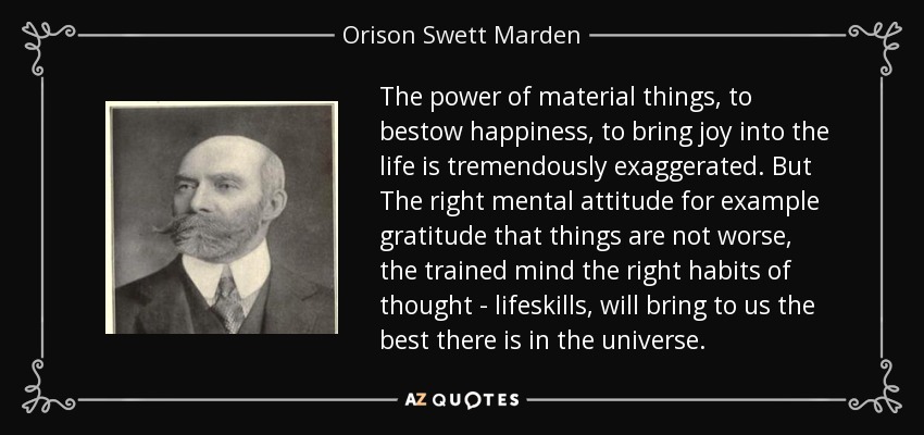 The power of material things, to bestow happiness, to bring joy into the life is tremendously exaggerated. But The right mental attitude for example gratitude that things are not worse, the trained mind the right habits of thought - lifeskills, will bring to us the best there is in the universe. - Orison Swett Marden