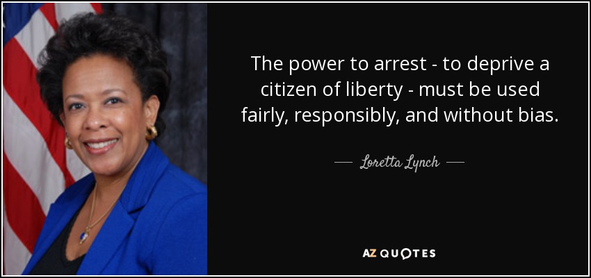 The power to arrest - to deprive a citizen of liberty - must be used fairly, responsibly, and without bias. - Loretta Lynch
