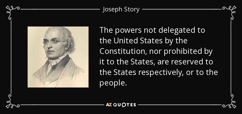 The powers not delegated to the United States by the Constitution, nor prohibited by it to the States, are reserved to the States respectively, or to the people. - Joseph Story