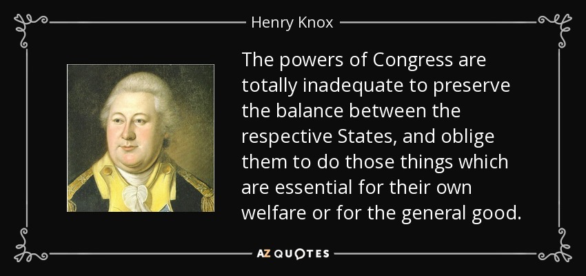 The powers of Congress are totally inadequate to preserve the balance between the respective States, and oblige them to do those things which are essential for their own welfare or for the general good. - Henry Knox