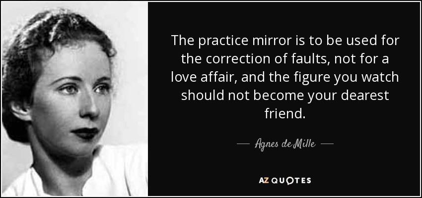 The practice mirror is to be used for the correction of faults, not for a love affair, and the figure you watch should not become your dearest friend. - Agnes de Mille