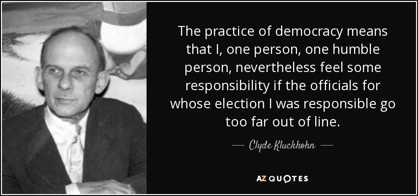 The practice of democracy means that I, one person, one humble person, nevertheless feel some responsibility if the officials for whose election I was responsible go too far out of line. - Clyde Kluckhohn