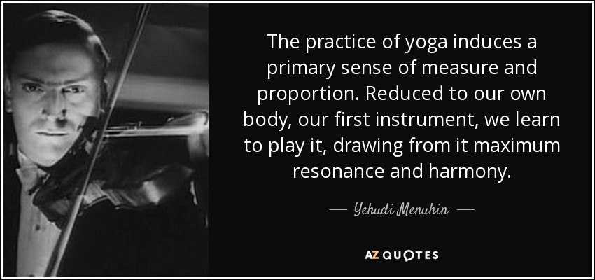 The practice of yoga induces a primary sense of measure and proportion. Reduced to our own body, our first instrument, we learn to play it, drawing from it maximum resonance and harmony. - Yehudi Menuhin