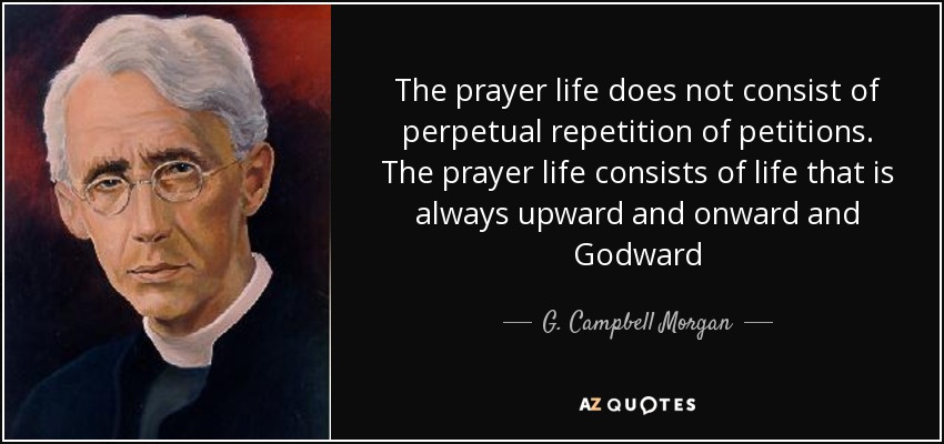 The prayer life does not consist of perpetual repetition of petitions. The prayer life consists of life that is always upward and onward and Godward - G. Campbell Morgan