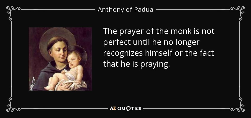 The prayer of the monk is not perfect until he no longer recognizes himself or the fact that he is praying. - Anthony of Padua