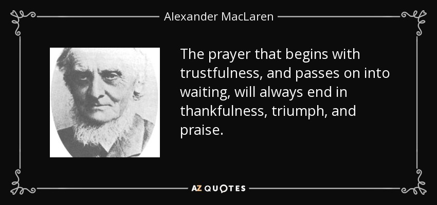 The prayer that begins with trustfulness, and passes on into waiting, will always end in thankfulness, triumph, and praise. - Alexander MacLaren