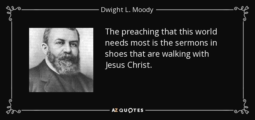 The preaching that this world needs most is the sermons in shoes that are walking with Jesus Christ. - Dwight L. Moody