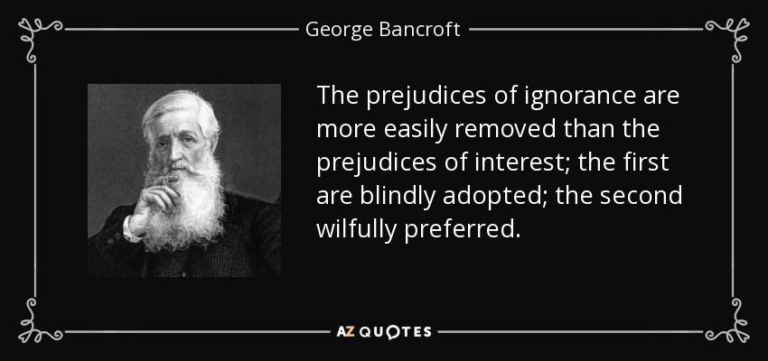 The prejudices of ignorance are more easily removed than the prejudices of interest; the first are blindly adopted; the second wilfully preferred. - George Bancroft