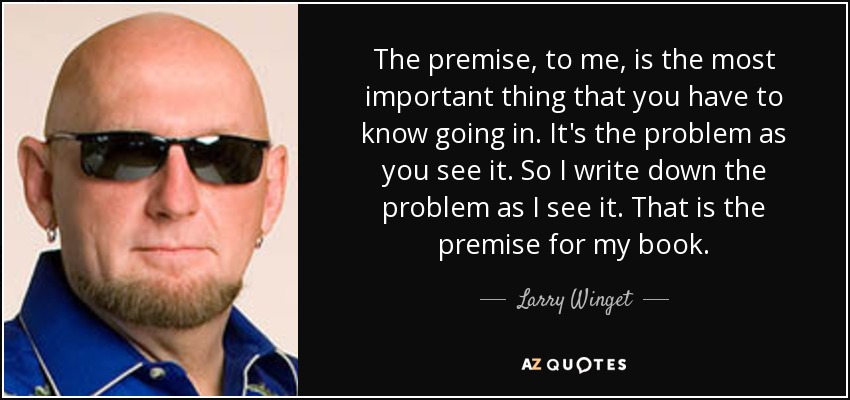 The premise, to me, is the most important thing that you have to know going in. It's the problem as you see it. So I write down the problem as I see it. That is the premise for my book. - Larry Winget