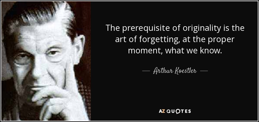 The prerequisite of originality is the art of forgetting, at the proper moment, what we know. - Arthur Koestler