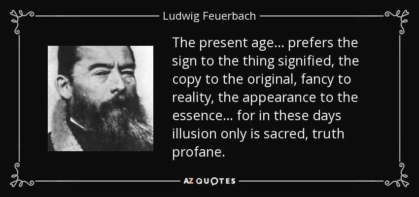 The present age ... prefers the sign to the thing signified, the copy to the original, fancy to reality, the appearance to the essence ... for in these days illusion only is sacred, truth profane. - Ludwig Feuerbach
