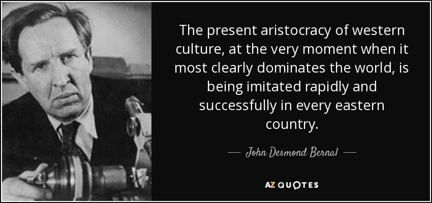 The present aristocracy of western culture, at the very moment when it most clearly dominates the world, is being imitated rapidly and successfully in every eastern country. - John Desmond Bernal