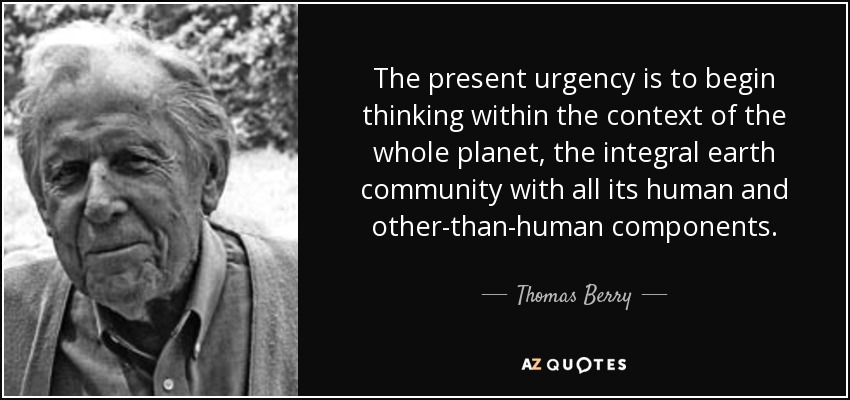 The present urgency is to begin thinking within the context of the whole planet, the integral earth community with all its human and other-than-human components. - Thomas Berry