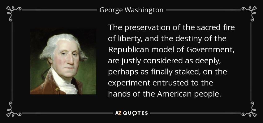 The preservation of the sacred fire of liberty, and the destiny of the Republican model of Government, are justly considered as deeply, perhaps as finally staked, on the experiment entrusted to the hands of the American people. - George Washington