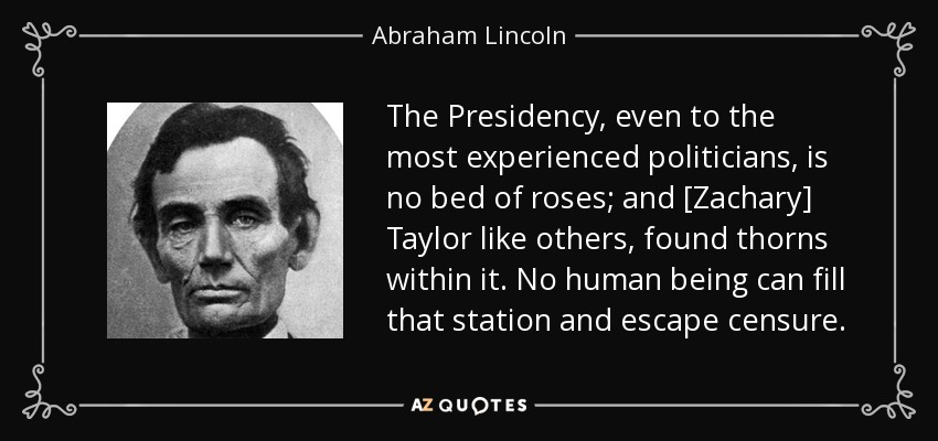 The Presidency, even to the most experienced politicians, is no bed of roses; and [Zachary] Taylor like others, found thorns within it. No human being can fill that station and escape censure. - Abraham Lincoln