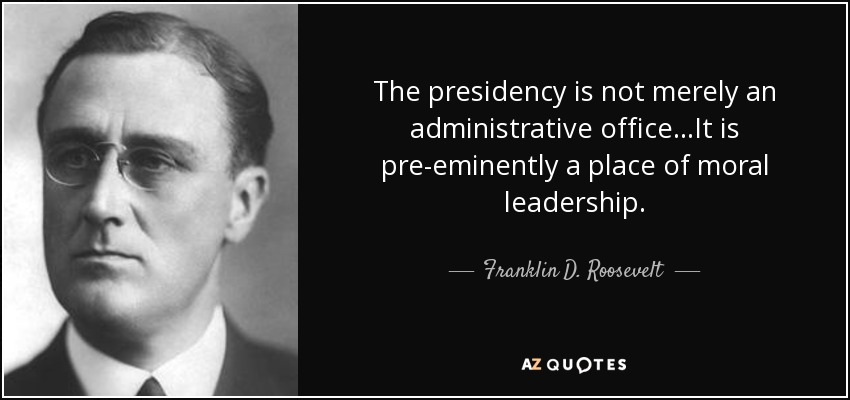 The presidency is not merely an administrative office...It is pre-eminently a place of moral leadership. - Franklin D. Roosevelt