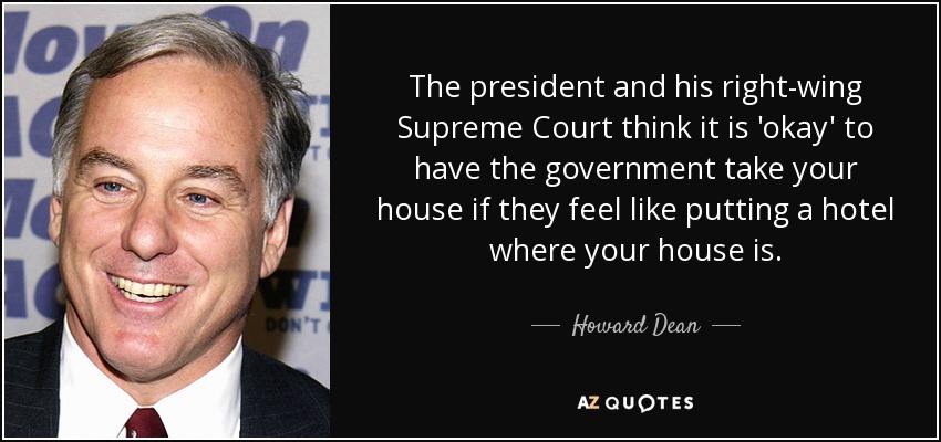 The president and his right-wing Supreme Court think it is 'okay' to have the government take your house if they feel like putting a hotel where your house is. - Howard Dean