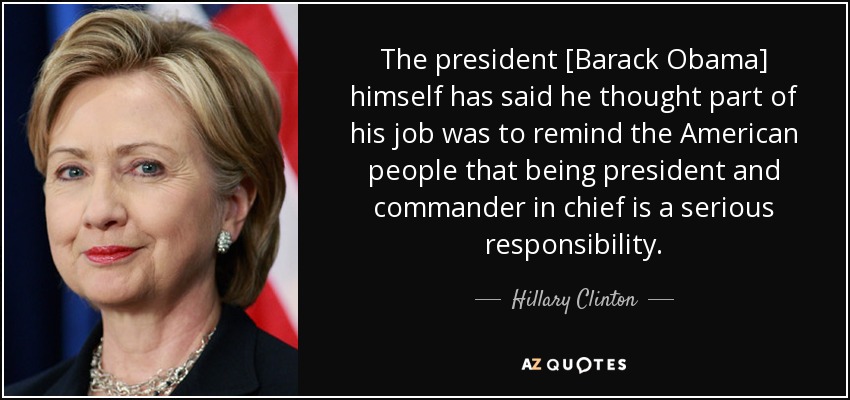 The president [Barack Obama] himself has said he thought part of his job was to remind the American people that being president and commander in chief is a serious responsibility. - Hillary Clinton