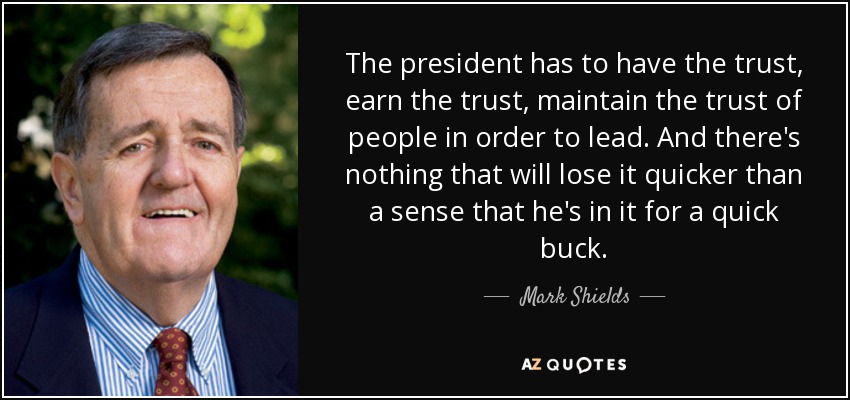 The president has to have the trust, earn the trust, maintain the trust of people in order to lead. And there's nothing that will lose it quicker than a sense that he's in it for a quick buck. - Mark Shields