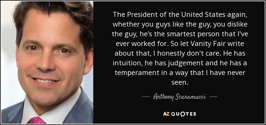 The President of the United States again, whether you guys like the guy, you dislike the guy, he's the smartest person that I've ever worked for. So let Vanity Fair write about that, I honestly don't care. He has intuition, he has judgement and he has a temperament in a way that I have never seen. - Anthony Scaramucci