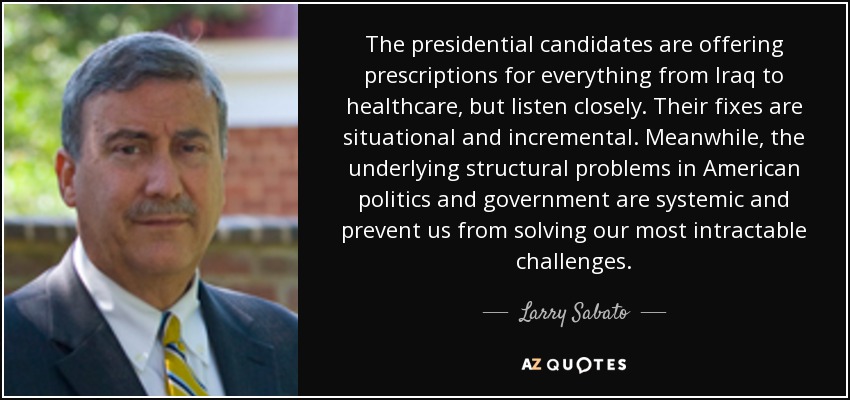 The presidential candidates are offering prescriptions for everything from Iraq to healthcare, but listen closely. Their fixes are situational and incremental. Meanwhile, the underlying structural problems in American politics and government are systemic and prevent us from solving our most intractable challenges. - Larry Sabato